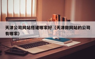 湘潭天津公司网站搭建哪家好（天津做网站的公司有哪家）