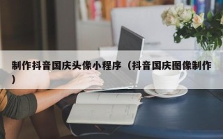 湘潭制作抖音国庆头像小程序（抖音国庆图像制作）