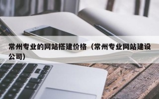 湘潭常州专业的网站搭建价格（常州专业网站建设公司）