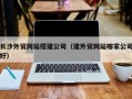 湘潭长沙外贸网站搭建公司（建外贸网站哪家公司好）