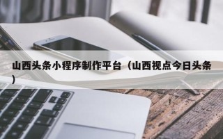 湘潭山西头条小程序制作平台（山西视点今日头条）